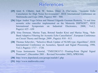 References
[25] Amit S. Chhetri, Jack W. Stokes, Dinei A. Florˆencio, “Acoustic Echo
Cancelation for High Noise Environments”, IEEE International Conference on
Multimedia and Expo 2006, Page(s): 905 – 908.
[26] Edgar Andrei Vega Ochoa and Manuel Edgardo Guzman Renteria, “A real time
acoustic echo canceller implemented on the Motorola DSP56307”, IEEE
International Symposium on Industrial Electronics, 2000, Vol.2,
Page(s): 625 - 630
[27] Irina Dornean, Marina Topa, Botond Sandor Kirei and Marius Neag, “SubBand Adaptive Filtering for Acoustic Echo Cancellation”, European Conference
on Circuit Theory and Design ,2009 , Page(s): 810 – 813.
[28] Thomas Schevtlev, “Selective Block Update of NLMS type Algorithms”, IEEE
International Conference on Acoustics, Speech and Signal Processing, 1998,
Vol.3, Page(s): 1717 – 1720.
[29] Texas Instruments Tutorial, “TMS320C6713 Floating-Point Digital Signal
Processor”, (December 2001 – Revised November 2005), SPRS186L
[30] http://www.dsprelated.com/groups/matlab/1.php
[31] http://www.mathworks.com/

49

 