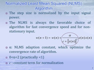 Normalized Least Mean Squared (NLMS)
Algorithm




The step size is normalized by the input signal
power.
The NLMS is always the favorable choice of
algorithm for fast convergence speed and for nonstationary input.
w ( n  1)  w ( n ) 





c  x(n)

2

e(n) x(n)

α: NLMS adaption constant, which optimize the
convergence rate of algorithm.



0<α<2 (practically <1)



c : constant term for normalization
7

 