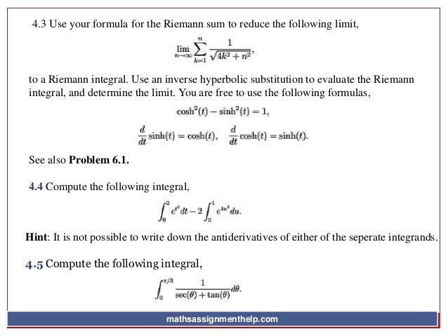 4.3 Use your formula for the Riemann sum to reduce the following limit,
to a Riemann integral. Use an inverse hyperbolic substitution to evaluate the Riemann
integral, and determine the limit. You are free to use the following formulas,
See also Problem 6.1.
4.4 Compute the following integral,
Hint: It is not possible to write down the antiderivatives of either of the seperate integrands.
4.5 Compute the following integral,
mathsassignmenthelp.com
 