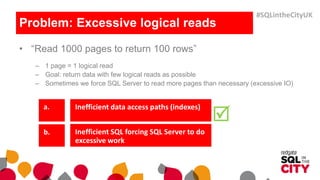 Problem: Excessive logical reads
• “Read 1000 pages to return 100 rows”
– 1 page = 1 logical read
– Goal: return data with few logical reads as possible
– Sometimes we force SQL Server to read more pages than necessary (excessive IO)
Inefficient data access paths (indexes)
Inefficient SQL forcing SQL Server to do
excessive work

#SQLintheCityUK
 