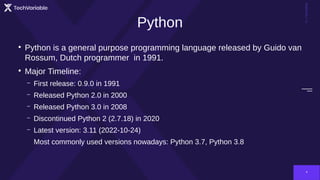 TechVariable
4
Python
●
Python is a general purpose programming language released by Guido van
Rossum, Dutch programmer in 1991.
●
Major Timeline:
– First release: 0.9.0 in 1991
– Released Python 2.0 in 2000
– Released Python 3.0 in 2008
– Discontinued Python 2 (2.7.18) in 2020
– Latest version: 3.11 (2022-10-24)
Most commonly used versions nowadays: Python 3.7, Python 3.8
 