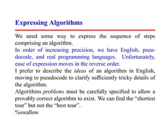 Expressing Algorithms
We need some way to express the sequence of steps
comprising an algorithm.
In order of increasing precision, we have English, pseu-
docode, and real programming languages. Unfortunately,
ease of expression moves in the reverse order.
I prefer to describe the ideas of an algorithm in English,
moving to pseudocode to clarify sufﬁciently tricky details of
the algorithm.
Algorithms problems must be carefully speciﬁed to allow a
provably correct algorithm to exist. We can ﬁnd the “shortest
tour” but not the “best tour”.
%swallow
 