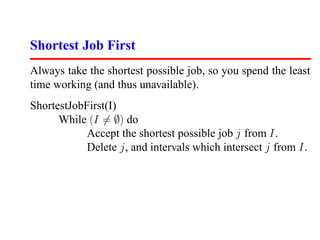 Shortest Job First
Always take the shortest possible job, so you spend the least
time working (and thus unavailable).
ShortestJobFirst(I)
      While (I = ∅) do
            Accept the shortest possible job j from I.
            Delete j, and intervals which intersect j from I.
 