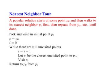 Nearest Neighbor Tour
A popular solution starts at some point p0 and then walks to
its nearest neighbor p1 ﬁrst, then repeats from p1 , etc. until
done.
Pick and visit an initial point p0
p = p0
i=0
While there are still unvisited points
       i=i+1
       Let pi be the closest unvisited point to pi−1
       Visit pi
Return to p0 from pi
 
