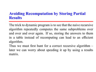 Avoiding Recomputation by Storing Partial
Results
The trick to dynamic program is to see that the naive recursive
algorithm repeatedly computes the same subproblems over
and over and over again. If so, storing the answers to them
in a table instead of recomputing can lead to an efﬁcient
algorithm.
Thus we must ﬁrst hunt for a correct recursive algorithm –
later we can worry about speeding it up by using a results
matrix.
 