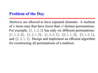 Problem of the Day
Multisets are allowed to have repeated elements. A multiset
of n items may thus have fewer than n! distinct permutations.
For example, {1, 1, 2, 2} has only six different permutations:
{1, 1, 2, 2}, {1, 2, 1, 2}, {1, 2, 2, 1}, {2, 1, 1, 2}, {2, 1, 2, 1},
and {2, 2, 1, 1}. Design and implement an efﬁcient algorithm
for constructing all permutations of a multiset.
 