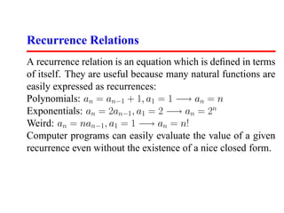 Recurrence Relations
A recurrence relation is an equation which is deﬁned in terms
of itself. They are useful because many natural functions are
easily expressed as recurrences:
Polynomials: an = an−1 + 1, a1 = 1 −→ an = n
Exponentials: an = 2an−1 , a1 = 2 −→ an = 2n
Weird: an = nan−1 , a1 = 1 −→ an = n!
Computer programs can easily evaluate the value of a given
recurrence even without the existence of a nice closed form.
 