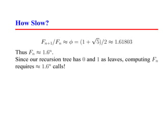 How Slow?
                                √
          Fn+1/Fn ≈ φ = (1 +        5)/2 ≈ 1.61803
Thus Fn ≈ 1.6n .
Since our recursion tree has 0 and 1 as leaves, computing Fn
requires ≈ 1.6n calls!
 