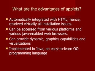 What are the advantages of applets?  Automatically integrated with HTML; hence, resolved virtually all installation issues. Can be accessed from various platforms and various java-enabled web browsers. Can provide dynamic, graphics capabilities and visualizations Implemented in Java, an easy-to-learn OO programming language 