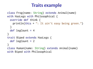 Traits example
class Frog(name: String) extends Animal(name)
with HasLegs with Philosophical {
  override def think {
    println(this + ”: It ain’t easy being green.”)
  }
  def legCount = 4
}
trait Biped extends HasLegs {
  def legCount = 2
}
class Human(name: String) extends Animal(name)
with Biped with Philosophical
 