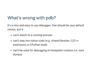 What's wrong with pdb?
It's a nice and easy to use debugger, that should be your default
choice, but it:
can't attach to a running process
can't step into native code (e.g. shared libraries, C/C++
extensions or CPython itself)
can't be used for debugging of interpreter crashes (i.e. core
dumps)
 