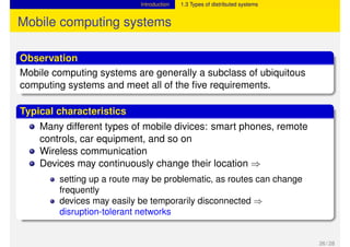 Introduction 1.3 Types of distributed systems
Mobile computing systems
Observation
Mobile computing systems are generally a subclass of ubiquitous
computing systems and meet all of the five requirements.
Typical characteristics
Many different types of mobile divices: smart phones, remote
controls, car equipment, and so on
Wireless communication
Devices may continuously change their location ⇒
setting up a route may be problematic, as routes can change
frequently
devices may easily be temporarily disconnected ⇒
disruption-tolerant networks
26 / 28
 