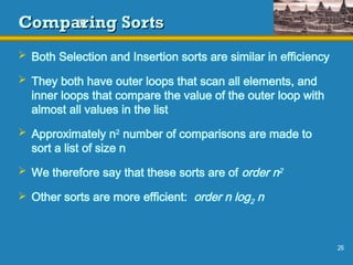 26
Comparing Sorts
Comparing Sorts
 Both Selection and Insertion sorts are similar in efficiency
 They both have outer loops that scan all elements, and
inner loops that compare the value of the outer loop with
almost all values in the list
 Approximately n2
number of comparisons are made to
sort a list of size n
 We therefore say that these sorts are of order n2
 Other sorts are more efficient: order n log2 n
 