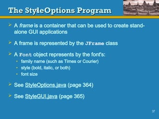37
The StyleOptions Program
The StyleOptions Program
 A frame is a container that can be used to create stand-
alone GUI applications
 A frame is represented by the JFrame class
 A Font object represents by the font's:
• family name (such as Times or Courier)
• style (bold, italic, or both)
• font size
 See StyleOptions.java (page 364)
 See StyleGUI.java (page 365)
 