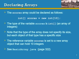 7
Declaring Arrays
Declaring Arrays
 The scores array could be declared as follows:
int[] scores = new int[10];
 The type of the variable scores is int[] (an array of
integers)
 Note that the type of the array does not specify its size,
but each object of that type has a specific size
 The reference variable scores is set to a new array
object that can hold 10 integers
 See BasicArray.java (page 322)
 