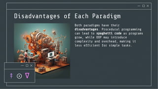 Disadvantages of Each Paradigm
Both paradigms have their
disadvantages. Procedural programming
can lead to spaghetti code as programs
grow, while OOP may introduce
complexity and overhead, making it
less efﬁcient for simple tasks.
 