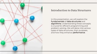 Introduction to Data Structures
Introduction to Data Structures
In this presentation, we will explore the
fundamentals of data structures and
algorithms. Understanding these concepts
is crucial for efﬁcient programming and
problem-solving. We will delve into various
types of data structures, their purposes,
and how they enhance performance.
In this presentation, we will explore the
fundamentals of data structures and
algorithms. Understanding these concepts
is crucial for efﬁcient programming and
problem-solving. We will delve into various
types of data structures, their purposes,
and how they enhance performance.
 
