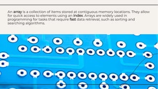 An array is a collection of items stored at contiguous memory locations. They allow
for quick access to elements using an index. Arrays are widely used in
programming for tasks that require fast data retrieval, such as sorting and
searching algorithms.
An array is a collection of items stored at contiguous memory locations. They allow
for quick access to elements using an index. Arrays are widely used in
programming for tasks that require fast data retrieval, such as sorting and
searching algorithms.
 