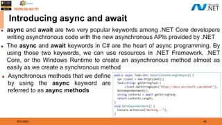 8/21/2021 48
Introducing async and await
◆ async and await are two very popular keywords among .NET Core developers
writing asynchronous code with the new asynchronous APIs provided by .NET
◆ The async and await keywords in C# are the heart of async programming. By
using those two keywords, we can use resources in .NET Framework, .NET
Core, or the Windows Runtime to create an asynchronous method almost as
easily as we create a synchronous method
◆ Asynchronous methods that we define
by using the async keyword are
referred to as async methods
 
