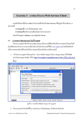 17



               Exercise 3 การพฒนาโปรแกรม Web Services Client

       แบบฝกหดในบทนเปนการพฒนาโปรแกรมเพอเรยกใช Web Services ทมอย()แลว ซ-งจะเลอกมา 2
บร2การดงน
          การทดลองท 1 ราคาน4ามนล)าส6ดของ ปตท.
          การทดลองท 2 อตราแลกเปลยนเง2นตราระหว)างประเทศ
           โดยจะใช soapUI, NetBeans และ GlassFish Server

3.1   การทดสอบ Web Services โดยใช soapUI
       โปรแกรม soapUI เป2นโปรแกรม Open Source ทสามารถใชเป2นเครองมอในการทดสอบเว4บเซอร,วสท
นยมใชกนอย:างกวางขวาง เราสามารถทจะไปดาวน,โหลดโปรแกรมนไดท www.soapui.org โดยเมอตดตงแลว
ใหท5าการทดสอบเรยกใชเว4บเซอร,วสในการทดลองทงสองขางตน ตามขนตอนดงน

      1.   ในโปรแกรม soapUI เลอกเมน" File > New WSDL Project ในช:อง Project Name ใหใส: PTT
           ส:วนในช:อง Initial WSDL ใหใส: http://www.pttplc.com/pttinfo.asmx?wsdl จะไดไดอะล4อกดงร"ป
           ท 3.1




                                 รปท 3.1 การสราง WSDL Project ใน soapUI

      2.   โปรแกรมจะสรางโปรเจ4คนข/นมา ขยายโหนด    PTTInfoSoap   แลวเลอกโอเปอร,เรชน

การพฒนาโปรแกรม Web Services Client                         Thanachart Numnonda / Thanisa Kruawaisayawan
 