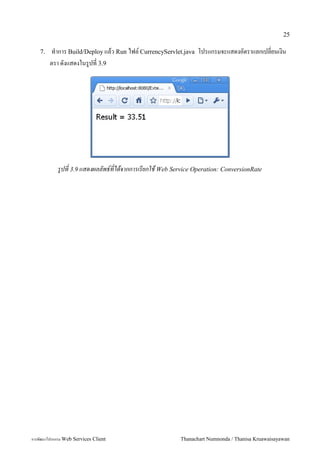 25

    7.   ท5าการ Build/Deploy แลว Run ไฟล, CurrencyServlet.java โปรแกรมจะแสดงอตราแลกเปลยนเงน
         ตรา ดงแสดงในร"ปท 3.9




            รปท 3.9 แสดงผลลพธ*ทไดจากการเรยกใช Web Service Operation: ConversionRate




การพฒนาโปรแกรม Web Services Client                    Thanachart Numnonda / Thanisa Kruawaisayawan
 