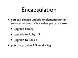 Encapsulation
• you can change underly implementation in
  services without affect other parts of system
 • upgrade library
 • upgrade to Ruby 1.9
 • upgrade to Rails 3
• you can provide API versioning
 