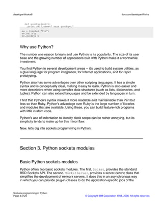 def goodbye(self):
print self.name+" says goodbye."
me = Simple2("Tim")
me.hello()
me.goodbye()
Why use Python?
The number one reason to learn and use Python is its popularity. The size of its user
base and the growing number of applications built with Python make it a worthwhile
investment.
You find Python in several development areas -- it's used to build system utilities, as
a glue language for program integration, for Internet applications, and for rapid
prototyping.
Python also has some advantages over other scripting languages. It has a simple
syntax and is conceptually clear, making it easy to learn. Python is also easier and
more descriptive when using complex data structures (such as lists, dictionaries, and
tuples). Python can also extend languages and be extended by languages in turn.
I find that Python's syntax makes it more readable and maintainable than Perl but
less so than Ruby. Python's advantage over Ruby is the large number of libraries
and modules that are available. Using these, you can build feature-rich programs
with little custom code.
Python's use of indentation to identify block scope can be rather annoying, but its
simplicity tends to make up for this minor flaw.
Now, let's dig into sockets programming in Python.
Section 3. Python sockets modules
Basic Python sockets modules
Python offers two basic sockets modules. The first, Socket, provides the standard
BSD Sockets API. The second, SocketServer, provides a server-centric class that
simplifies the development of network servers. It does this in an asynchronous way
in which you can provide plug-in classes to do the application-specific jobs of the
developerWorks® ibm.com/developerWorks
Sockets programming in Python
Page 4 of 25 © Copyright IBM Corporation 1994, 2006. All rights reserved.
 