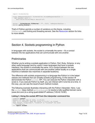 import SocketServer
class hwRequestHandler( SocketServer.StreamRequestHandler ):
def handle( self ):
self.wfile.write("Hello World!n")
server = SocketServer.TCPServer( ("", 2525), hwRequestHandler )
server.serve_forever()
That's it! Python permits a number of variations on this theme, including
UDPServers and forking and threading servers. See the Resources section for links
to more details.
Section 4. Sockets programming in Python
In languages with sockets, the socket is universally the same -- it's a conduit
between the two applications that can communicate with one another.
Preliminaries
Whether you're writing a sockets application in Python, Perl, Ruby, Scheme, or any
other useful language (and by useful I mean languages that have a sockets
interface), the socket is universally the same. It's a conduit between the two
applications that can communicate with one another (either locally on a single
machine or between two machines in separate locations).
The difference with sockets programming in a language like Python is in the helper
classes and methods that can simplify sockets programming. In this section I'll
demonstrate the Python socket API. You can execute the Python interpreter with a
script or, if you execute Python by itself, you can interact with it one line at a time. In
this way, you can see the result of each method invoked.
The following example illustrates interacting with the Python interpreter. Here, I use
the socket class method gethostbyname to resolve a fully qualified domain name
(www.ibm.com) to a string quad-dotted IP address ('129.42.19.99'):
Listing 3. Using the socket API from the interpreter command line
[camus]$ python
Python 2.4 (#1, Feb 20 2005, 11:25:45)
[GCC 3.2.2 20030222 (Red Hat Linux 3.2.2-5)] on linux2
Type "help", "copyright", "credits" or "license" for more
information.
>>> import socket
ibm.com/developerWorks developerWorks®
Sockets programming in Python
© Copyright IBM Corporation 1994, 2006. All rights reserved. Page 7 of 25
 