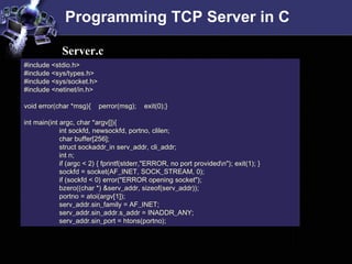Programming TCP Server in C #include <stdio.h>  #include <sys/types.h>  #include <sys/socket.h>  #include <netinet/in.h>  void error(char *msg){  perror(msg);  exit(0);} int main(int argc, char *argv[]){  int sockfd, newsockfd, portno, clilen;  char buffer[256];  struct sockaddr_in serv_addr, cli_addr;  int n;  if (argc < 2) { fprintf(stderr,&quot;ERROR, no port provided\n&quot;); exit(1); }  sockfd = socket(AF_INET, SOCK_STREAM, 0);  if (sockfd < 0) error(&quot;ERROR opening socket&quot;);  bzero((char *) &serv_addr, sizeof(serv_addr));  portno = atoi(argv[1]);  serv_addr.sin_family = AF_INET;  serv_addr.sin_addr.s_addr = INADDR_ANY;  serv_addr.sin_port = htons(portno);  Server.c 