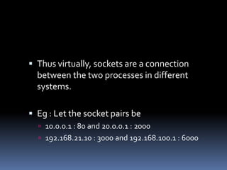  Thus virtually, sockets are a connection
  between the two processes in different
  systems.

 Eg : Let the socket pairs be
   10.0.0.1 : 80 and 20.0.0.1 : 2000
   192.168.21.10 : 3000 and 192.168.100.1 : 6000
 