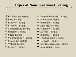 Types of Non-Functional Testing
 Performance Testing
 Load Testing
 Failover Testing
 Security Testing
 Compatibility Testing
 Usability Testing
 Stress Testing
 Maintainability Testing
 Scalability Testing
 Volume Testing
 Security Testing
 Disaster Recovery Testing
 Compliance Testing
 Portability Testing
 Efficiency Testing
 Reliability Testing
 Baseline Testing
 Endurance Testing
 Documentation Testing
 Recovery Testing
 Internationalization Testing
 Localization Testing
 