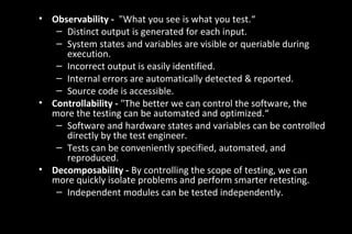 • Observability - "What you see is what you test.“
– Distinct output is generated for each input.
– System states and variables are visible or queriable during
execution.
– Incorrect output is easily identified.
– Internal errors are automatically detected & reported.
– Source code is accessible.
• Controllability - "The better we can control the software, the
more the testing can be automated and optimized.“
– Software and hardware states and variables can be controlled
directly by the test engineer.
– Tests can be conveniently specified, automated, and
reproduced.
• Decomposability - By controlling the scope of testing, we can
more quickly isolate problems and perform smarter retesting.
– Independent modules can be tested independently.
 