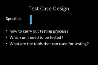 Test Case Design
Specifies
• how to carry out testing process?
• Which unit need to be tested?
• What are the tools that can used for testing?
 