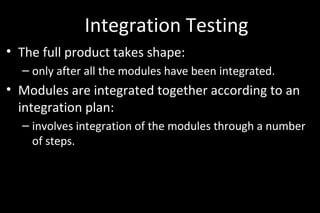 Integration Testing
• The full product takes shape:
– only after all the modules have been integrated.
• Modules are integrated together according to an
integration plan:
– involves integration of the modules through a number
of steps.
 