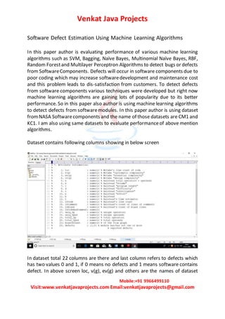 Venkat Java Projects
Mobile:+91 9966499110
Visit:www.venkatjavaprojects.com Email:venkatjavaprojects@gmail.com
Software Defect Estimation Using Machine Learning Algorithms
In this paper author is evaluating performance of various machine learning
algorithms such as SVM, Bagging, Naïve Bayes, Multinomial Naïve Bayes, RBF,
Random Forestand Multilayer Perceptron Algorithms to detect bugs or defects
from SoftwareComponents. Defects will occur in software components due to
poor coding which may increase softwaredevelopment and maintenance cost
and this problem leads to dis-satisfaction from customers. To detect defects
from software components various techniques were developed but right now
machine learning algorithms are gaining lots of popularity due to its better
performance. So in this paper also author is using machine learning algorithms
to detect defects from softwaremodules. In this paper author is using dataset
fromNASA Softwarecomponents and the name of those datasets are CM1 and
KC1. I am also using same datasets to evaluate performanceof above mention
algorithms.
Dataset contains following columns showing in below screen
In dataset total 22 columns are there and last column refers to defects which
has two values 0 and 1, if 0 means no defects and 1 means software contains
defect. In above screen loc, v(g), ev(g) and others are the names of dataset
 