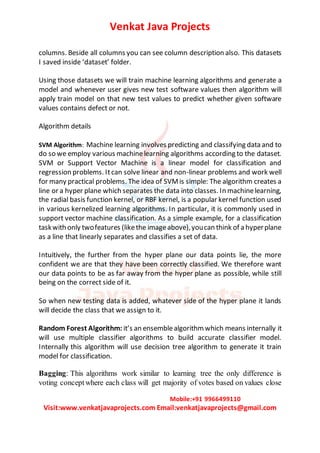 Venkat Java Projects
Mobile:+91 9966499110
Visit:www.venkatjavaprojects.com Email:venkatjavaprojects@gmail.com
columns. Beside all columns you can see column description also. This datasets
I saved inside ‘dataset’ folder.
Using those datasets we will train machine learning algorithms and generate a
model and whenever user gives new test software values then algorithm will
apply train model on that new test values to predict whether given software
values contains defect or not.
Algorithm details
SVM Algorithm: Machine learning involves predicting and classifying data and to
do so we employ various machinelearning algorithms according to the dataset.
SVM or Support Vector Machine is a linear model for classification and
regression problems. Itcan solve linear and non-linear problems and work well
for many practical problems. The idea of SVMis simple: The algorithm creates a
line or a hyper plane which separates the data into classes. In machinelearning,
the radial basis function kernel, or RBF kernel, is a popular kernel function used
in various kernelized learning algorithms. In particular, it is commonly used in
support vector machine classification. As a simple example, for a classification
taskwith only twofeatures (likethe imageabove),youcan think of a hyperplane
as a line that linearly separates and classifies a set of data.
Intuitively, the further from the hyper plane our data points lie, the more
confident we are that they have been correctly classified. We therefore want
our data points to be as far away from the hyper plane as possible, while still
being on the correct side of it.
So when new testing data is added, whatever side of the hyper plane it lands
will decide the class that we assign to it.
Random Forest Algorithm: it’s an ensemblealgorithm which means internally it
will use multiple classifier algorithms to build accurate classifier model.
Internally this algorithm will use decision tree algorithm to generate it train
model for classification.
Bagging: This algorithms work similar to learning tree the only difference is
voting conceptwhere each class will get majority of votes based on values close
 