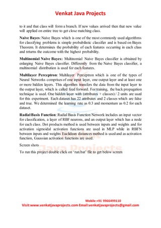 Venkat Java Projects
Mobile:+91 9966499110
Visit:www.venkatjavaprojects.com Email:venkatjavaprojects@gmail.com
to it and that class will form a branch. If new values arrived then that new value
will applied on entire tree to get close matching class.
Naive Bayes:Naive Bayes which is one of the most commonly used algorithms
for classifying problems is simple probabilistic classifier and is based on Bayes
Theorem. It determines the probability of each features occurring in each class
and returns the outcome with the highest probability.
Multinomial Naive Bayes: Multinomial Naive Bayes classifier is obtained by
enlarging Naive Bayes classifier. Differently from the Naive Bayes classifier, a
multinomial distribution is used for each features.
Multilayer Perceptron: Multilayer Perceptron which is one of the types of
Neural Networks comprises of one input layer, one output layer and at least one
or more hidden layers. This algorithm transfers the data from the input layer to
the output layer, which is called feed forward. Fortraining, the back propagation
technique is used. One hidden layer with (attributes + classes) / 2 units are used
for this experiment. Each dataset has 22 attributes and 2 classes which are false
and true. We determined the learning rate as 0.3 and momentum as 0.2 for each
dataset.
RadialBasis Function: Radial Basis Function Network includes an input vector
for classification, a layer of RBF neurons, and an output layer which has a node
for each class. Dot products method is used between inputs and weights and for
activation sigmoidal activation functions are used in MLP while in RBFN
between inputs and weights Euclidean distances method is used and as activation
function, Gaussian activation functions are used.
Screen shots
To run this project double click on ‘run.bat’ file to get below screen
 