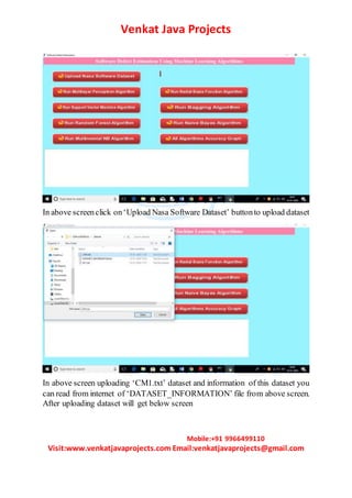 Venkat Java Projects
Mobile:+91 9966499110
Visit:www.venkatjavaprojects.com Email:venkatjavaprojects@gmail.com
In above screenclick on‘Upload Nasa Software Dataset’ buttonto upload dataset
In above screen uploading ‘CM1.txt’ dataset and information of this dataset you
can read from internet of ‘DATASET_INFORMATION’ file from above screen.
After uploading dataset will get below screen
 