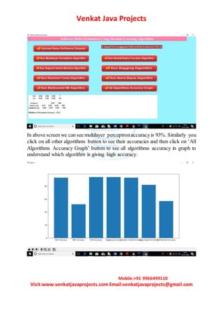Venkat Java Projects
Mobile:+91 9966499110
Visit:www.venkatjavaprojects.com Email:venkatjavaprojects@gmail.com
In above screen we can see multilayer perceptronaccuracyis 93%. Similarly you
click on all other algorithms button to see their accuracies and then click on ‘All
Algorithms Accuracy Graph’ button to see all algorithms accuracy in graph to
understand which algorithm is giving high accuracy.
 
