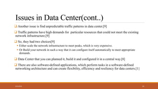 Issues in Data Center(cont..)
 Another issue is find unpredictable traffic patterns in data center.[9]
 Traffic patterns have high demands for particular resources that could not meet the existing
network infrastructure.[9]
 So, they had two choices[9]
 Either scale the network infrastructure to meet peaks, which is very expensive.
 Or Build your network in such a way that it can configure itself automatically to meet appropriate
demands.
 Data Center that you can planned it, build it and configured it in a central way.[8]
 There are also software-defined applications, which perform tasks in a software-defined
networking architecture and can create flexibility, efficiency and resiliency for data centers.[1]
8/23/2018 24
 
