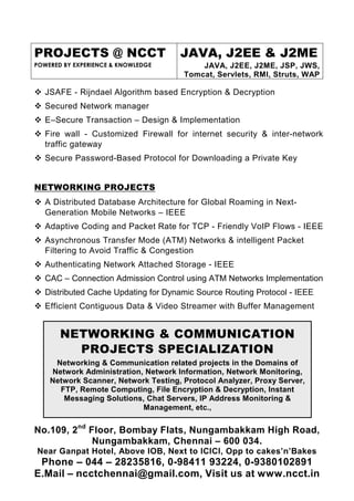 PROJECTS @ NCCT
POWERED BY EXPERIENCE & KNOWLEDGE
JAVA, J2EE & J2ME
JAVA, J2EE, J2ME, JSP, JWS,
Tomcat, Servlets, RMI, Struts, WAP
No.109, 2nd
Floor, Bombay Flats, Nungambakkam High Road,
Nungambakkam, Chennai – 600 034.
Near Ganpat Hotel, Above IOB, Next to ICICI, Opp to cakes’n’Bakes
Phone – 044 – 28235816, 0-98411 93224, 0-9380102891
E.Mail – ncctchennai@gmail.com, Visit us at www.ncct.in
JSAFE - Rijndael Algorithm based Encryption & Decryption
Secured Network manager
E–Secure Transaction – Design & Implementation
Fire wall - Customized Firewall for internet security & inter-network
traffic gateway
Secure Password-Based Protocol for Downloading a Private Key
NETWORKING PROJECTS
A Distributed Database Architecture for Global Roaming in Next-
Generation Mobile Networks – IEEE
Adaptive Coding and Packet Rate for TCP - Friendly VoIP Flows - IEEE
Asynchronous Transfer Mode (ATM) Networks & intelligent Packet
Filtering to Avoid Traffic & Congestion
Authenticating Network Attached Storage - IEEE
CAC – Connection Admission Control using ATM Networks Implementation
Distributed Cache Updating for Dynamic Source Routing Protocol - IEEE
Efficient Contiguous Data & Video Streamer with Buffer Management
NETWORKING & COMMUNICATION
PROJECTS SPECIALIZATION
Networking & Communication related projects in the Domains of
Network Administration, Network Information, Network Monitoring,
Network Scanner, Network Testing, Protocol Analyzer, Proxy Server,
FTP, Remote Computing, File Encryption & Decryption, Instant
Messaging Solutions, Chat Servers, IP Address Monitoring &
Management, etc.,
 