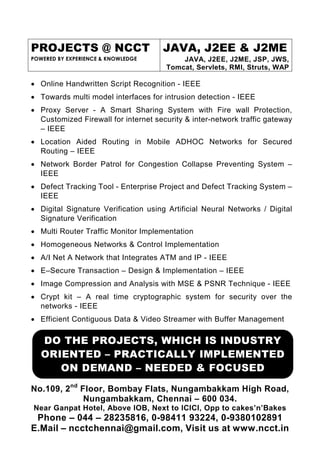 PROJECTS @ NCCT
POWERED BY EXPERIENCE & KNOWLEDGE
JAVA, J2EE & J2ME
JAVA, J2EE, J2ME, JSP, JWS,
Tomcat, Servlets, RMI, Struts, WAP
No.109, 2nd
Floor, Bombay Flats, Nungambakkam High Road,
Nungambakkam, Chennai – 600 034.
Near Ganpat Hotel, Above IOB, Next to ICICI, Opp to cakes’n’Bakes
Phone – 044 – 28235816, 0-98411 93224, 0-9380102891
E.Mail – ncctchennai@gmail.com, Visit us at www.ncct.in
• Online Handwritten Script Recognition - IEEE
• Towards multi model interfaces for intrusion detection - IEEE
• Proxy Server - A Smart Sharing System with Fire wall Protection,
Customized Firewall for internet security & inter-network traffic gateway
– IEEE
• Location Aided Routing in Mobile ADHOC Networks for Secured
Routing – IEEE
• Network Border Patrol for Congestion Collapse Preventing System –
IEEE
• Defect Tracking Tool - Enterprise Project and Defect Tracking System –
IEEE
• Digital Signature Verification using Artificial Neural Networks / Digital
Signature Verification
• Multi Router Traffic Monitor Implementation
• Homogeneous Networks & Control Implementation
• A/I Net A Network that Integrates ATM and IP - IEEE
• E–Secure Transaction – Design & Implementation – IEEE
• Image Compression and Analysis with MSE & PSNR Technique - IEEE
• Crypt kit – A real time cryptographic system for security over the
networks - IEEE
• Efficient Contiguous Data & Video Streamer with Buffer Management
DO THE PROJECTS, WHICH IS INDUSTRY
ORIENTED – PRACTICALLY IMPLEMENTED
ON DEMAND – NEEDED & FOCUSED
 