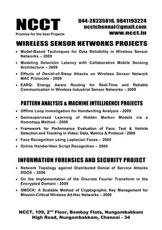 NCCTPromise for the best Projects
044-28235816, 9841193224
ncctchennai@gmail.com
www.ncct.in
NCCT, 109, 2nd
Floor, Bombay Flats, Nungambakkam
High Road, Nungambakkam, Chennai - 34
WIRELESS SENSOR NETWORKS PROJECTS
• Model-Based Techniques for Data Reliability in Wireless Sensor
Networks – 2009
• Modeling Detection Latency with Collaborative Mobile Sensing
Architecture – 2009
• Effects of Deniel-of-Sleep Attacks on Wireless Sensor Network
MAC Protocols - 2009
• EARQ: Energy Aware Routing for Real-Time and Reliable
Communication in Wireless Industrial Sensor Networks – 2009
PATTERN ANALYSIS & MACHINE INTELLIGENCE PROJECTS
• Offline Loop Investigation for Handwriting Analysis - 2009
• Semisupervised Learning of Hidden Markov Models via a
Homotopy Method - 2009
• Framework for Performance Evaluation of Face, Text & Vehicle
Detection and Tracking in Video: Data, Metrics & Protocol - 2009
• Face Recognition using Laplacian Faces – 2005
• Online Handwritten Script Recognition – 2004
INFORMATION FORENSICS AND SECURITY PROJECT
• Network Topology against Distributed Denial of Service Attacks
DDOS – 2006
• On the Implementation of the Discrete Fourier Transform in the
Encrypted Domain - 2009
• SMOCK: A Scalable Method of Cryptographic Key Management for
Mission-Critical Wireless Ad-Hoc Networks – 2009
 