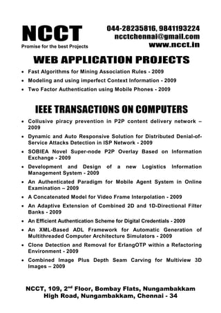 NCCTPromise for the best Projects
044-28235816, 9841193224
ncctchennai@gmail.com
www.ncct.in
NCCT, 109, 2nd
Floor, Bombay Flats, Nungambakkam
High Road, Nungambakkam, Chennai - 34
WEB APPLICATION PROJECTS
• Fast Algorithms for Mining Association Rules - 2009
• Modeling and using imperfect Context Information - 2009
• Two Factor Authentication using Mobile Phones - 2009
IEEE TRANSACTIONS ON COMPUTERS
• Collusive piracy prevention in P2P content delivery network –
2009
• Dynamic and Auto Responsive Solution for Distributed Denial-of-
Service Attacks Detection in ISP Network - 2009
• SOBIEA Novel Super-node P2P Overlay Based on Information
Exchange - 2009
• Development and Design of a new Logistics Information
Management System - 2009
• An Authenticated Paradigm for Mobile Agent System in Online
Examination – 2009
• A Concatenated Model for Video Frame Interpolation - 2009
• An Adaptive Extension of Combined 2D and 1D-Directional Filter
Banks - 2009
• An Efficient Authentication Scheme for Digital Credentials - 2009
• An XML-Based ADL Framework for Automatic Generation of
Multithreaded Computer Architecture Simulators - 2009
• Clone Detection and Removal for ErlangOTP within a Refactoring
Environment - 2009
• Combined Image Plus Depth Seam Carving for Multiview 3D
Images – 2009
 