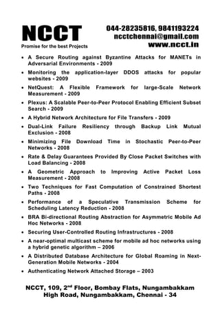 NCCTPromise for the best Projects
044-28235816, 9841193224
ncctchennai@gmail.com
www.ncct.in
NCCT, 109, 2nd
Floor, Bombay Flats, Nungambakkam
High Road, Nungambakkam, Chennai - 34
• A Secure Routing against Byzantine Attacks for MANETs in
Adversarial Environments - 2009
• Monitoring the application-layer DDOS attacks for popular
websites - 2009
• NetQuest: A Flexible Framework for large-Scale Network
Measurement - 2009
• Plexus: A Scalable Peer-to-Peer Protocol Enabling Efficient Subset
Search - 2009
• A Hybrid Network Architecture for File Transfers - 2009
• Dual-Link Failure Resiliency through Backup Link Mutual
Exclusion - 2008
• Minimizing File Download Time in Stochastic Peer-to-Peer
Networks - 2008
• Rate & Delay Guarantees Provided By Close Packet Switches with
Load Balancing - 2008
• A Geometric Approach to Improving Active Packet Loss
Measurement - 2008
• Two Techniques for Fast Computation of Constrained Shortest
Paths - 2008
• Performance of a Speculative Transmission Scheme for
Scheduling Latency Reduction - 2008
• BRA Bi-directional Routing Abstraction for Asymmetric Mobile Ad
Hoc Networks - 2008
• Securing User-Controlled Routing Infrastructures - 2008
• A near-optimal multicast scheme for mobile ad hoc networks using
a hybrid genetic algorithm – 2006
• A Distributed Database Architecture for Global Roaming in Next-
Generation Mobile Networks - 2004
• Authenticating Network Attached Storage – 2003
 