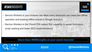 @HamletBatista
• Service Workers in your browser can allow many advanced use cases like offline
operation and tracking offline events in Google Analytics
• Service Workers in the Cloud/CDN extend this capability to power third-party
script caching and faster SEO implementations
Share these #SMXInsights on your social channels!
 