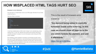 @HamletBatista
This is the result of browsers error
tolerance:
“the element being added is explicitly
forbidden inside some outer tag. In this
case we should close all tags up to the
one which forbids the element, and add
it afterwards.”
https://bit.ly/2GGrWoc
HOW MISPLACED HTML TAGS HURT SEO
 