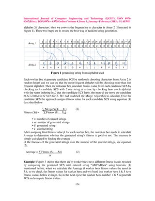International Journal of Computer Engineering and Technology (IJCET), ISSN 0976-
6367(Print), ISSN 0976 – 6375(Online) Volume 4, Issue 1, January- February (2013), © IAEME

alphabet 26 characters) then we convert the frequencies to character in Array 2 (illustrated in
Figure 1). These two steps are to ensure the best way of random string generation.




                        Figure 1 generating string from alphabet used

Each worker bee xi generate candidate SCS by randomly choosing characters from Array 2 in
random length and we can see that the most frequent alphabet will be choosing more than less
frequent alphabet. Then the onlooker bee calculate fitness value fi for each candidate SCS by
checking each candidate SCS with L one string at a time by checking how much alphabet
with the same ordering in L that the candidate SCS have, the more fi the more the candidate
SCS is fitted to be SCS for L. We had modified the Merge Algorithm to calculate fi for the
candidate SCS the approach assigns fitness value for each candidate SCS using equation (1)
described below:

                 ∑ Merge(Si,T1….Tn)           (1)
Fitness (Si) =    ∑ Fitness (S1….. Sm)

        • n: number of entered strings
        • m: number of generated strings
        • S: generated string
        • T: entered string
After assigning final fitness value fi for each worker bee, the onlooker bee needs to calculate
Average to determine whether the generated string’s fitness is good or not. The measure is
simply calculated by finding the average
of the finesses of the generated strings over the number of the entered strings, see equation
(2).

 Average = ∑ Fitness (S1…..Sn)                (2)
                    n

Example: Figure 3 shows that there are 5 worker bees have different fitness values resulted
by comparing the generated SCS with entered string “ABCABAA” using heuristic (1)
mentioned before, when we calculate the Average if worker bees fitness values the result is
5.6, so we check the fitness values for worker bees and we found that worker bees 1 & 5 have
fitness values below average. So in the next cycle the worker bees number 1 & 5 regenerate
SCS and compute fitness values.

                                             174
 