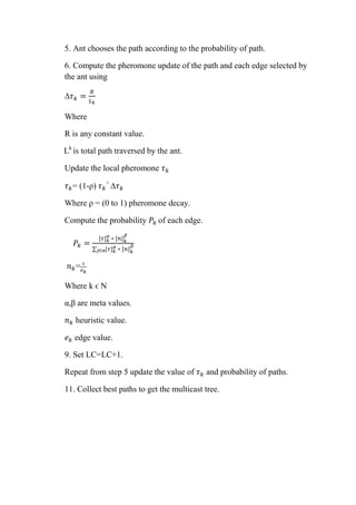 5. Ant chooses the path according to the probability of path.
6. Compute the pheromone update of the path and each edge selected by
the ant using
𝜏 𝑘 =
𝑅
𝐿 𝑘
Where
R is any constant value.
Lk
is total path traversed by the ant.
Update the local pheromone 𝜏 𝑘
𝜏 𝑘= (1-ρ) 𝜏 𝑘
+
𝜏 𝑘
Where ρ = (0 to 1) pheromone decay.
Compute the probability 𝑃𝑘 of each edge.
𝑃𝑘 =
[𝜏] 𝑘
𝛼
∗ [𝑛] 𝑘
𝛽
∑ [𝜏] 𝑘
𝛼
∗ [𝑛] 𝑘
𝛽
𝑗∈𝑛
𝑛 𝑘= 1
𝑒 𝑘
Where k ϵ N
α,β are meta values.
𝑛 𝑘 heuristic value.
𝑒 𝑘 edge value.
9. Set LC=LC+1.
Repeat from step 5 update the value of 𝜏 𝑘 and probability of paths.
11. Collect best paths to get the multicast tree.
 
