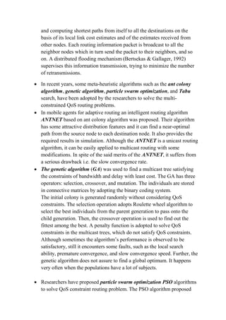 and computing shortest paths from itself to all the destinations on the
basis of its local link cost estimates and of the estimates received from
other nodes. Each routing information packet is broadcast to all the
neighbor nodes which in turn send the packet to their neighbors, and so
on. A distributed flooding mechanism (Bertsekas & Gallager, 1992)
supervises this information transmission, trying to minimize the number
of retransmissions.
 In recent years, some meta-heuristic algorithms such as the ant colony
algorithm, genetic algorithm, particle swarm optimization, and Tabu
search, have been adopted by the researchers to solve the multi-
constrained QoS routing problems.
 In mobile agents for adaptive routing an intelligent routing algorithm
ANTNET based on ant colony algorithm was proposed. Their algorithm
has some attractive distribution features and it can find a near-optimal
path from the source node to each destination node. It also provides the
required results in simulation. Although the ANTNET is a unicast routing
algorithm, it can be easily applied to multicast routing with some
modifications. In spite of the said merits of the ANTNET, it suffers from
a serious drawback i.e. the slow convergence rate.
 The genetic algorithm (GA) was used to find a multicast tree satisfying
the constraints of bandwidth and delay with least cost. The GA has three
operators: selection, crossover, and mutation. The individuals are stored
in connective matrices by adopting the binary coding system.
The initial colony is generated randomly without considering QoS
constraints. The selection operation adopts Roulette wheel algorithm to
select the best individuals from the parent generation to pass onto the
child generation. Then, the crossover operation is used to find out the
fittest among the best. A penalty function is adopted to solve QoS
constraints in the multicast trees, which do not satisfy QoS constraints.
Although sometimes the algorithm’s performance is observed to be
satisfactory, still it encounters some faults, such as the local search
ability, premature convergence, and slow convergence speed. Further, the
genetic algorithm does not assure to find a global optimum. It happens
very often when the populations have a lot of subjects.
 Researchers have proposed particle swarm optimization PSO algorithms
to solve QoS constraint routing problem. The PSO algorithm proposed
 